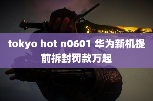 tokyo hot n0601 华为新机提前拆封罚款万起