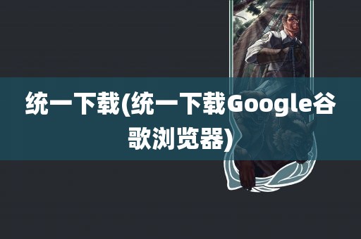 统一下载(统一下载Google谷歌浏览器)