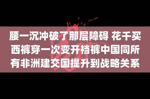 腰一沉冲破了那层障碍 花千买西裤穿一次变开裆裤中国同所有非洲建交国提升到战略关系