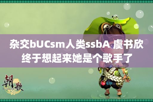 杂交bUCsm人类ssbA 虞书欣终于想起来她是个歌手了