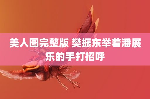 美人图完整版 樊振东举着潘展乐的手打招呼