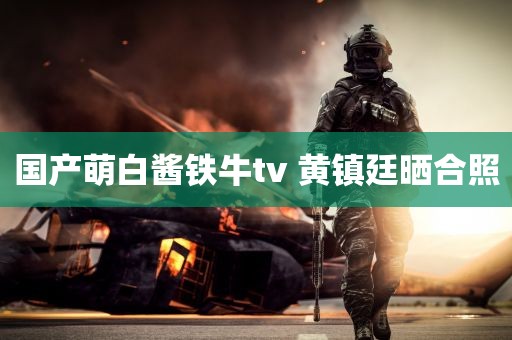 国产萌白酱铁牛tv 黄镇廷晒合照