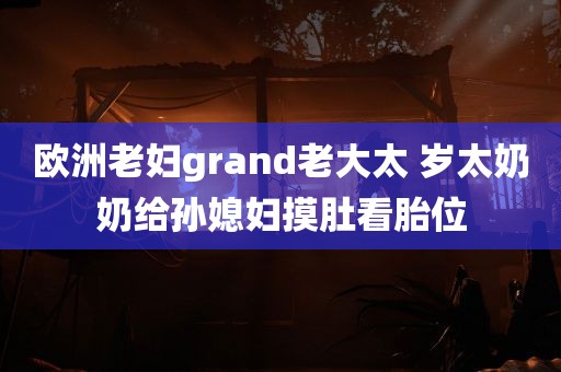 欧洲老妇grand老大太 岁太奶奶给孙媳妇摸肚看胎位