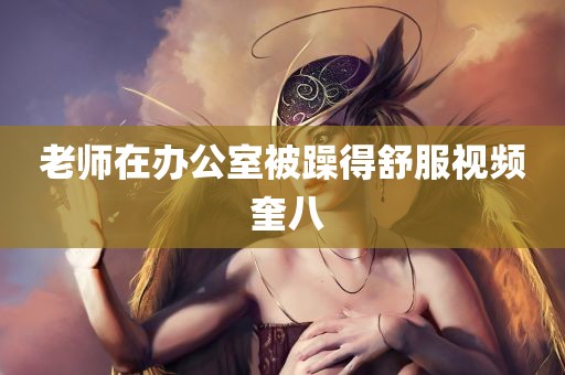 老师在办公室被躁得舒服视频 奎八