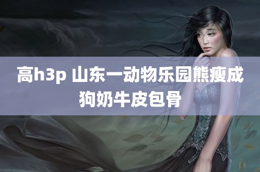 高h3p 山东一动物乐园熊瘦成狗奶牛皮包骨