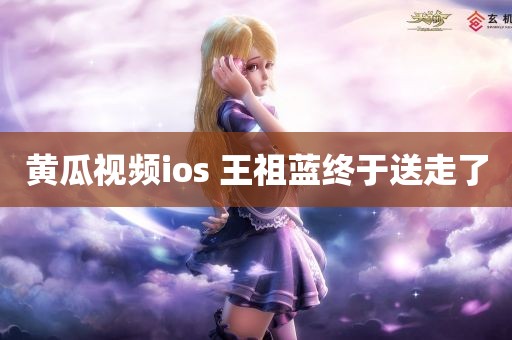 黄瓜视频ios 王祖蓝终于送走了