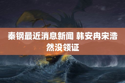 秦钢最近消息新闻 韩安冉宋浩然没领证