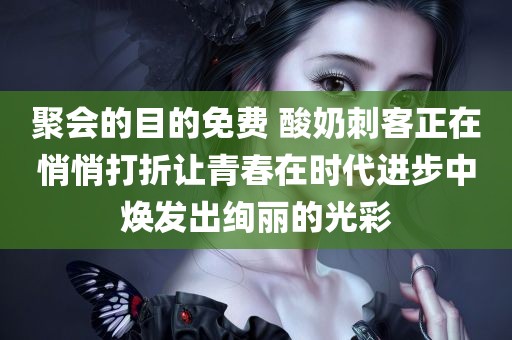 聚会的目的免费 酸奶刺客正在悄悄打折让青春在时代进步中焕发出绚丽的光彩