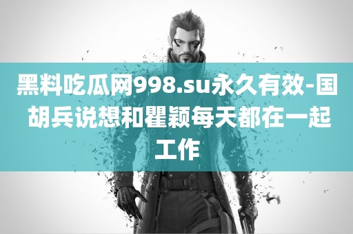 黑料吃瓜网998.su永久有效-国 胡兵说想和瞿颖每天都在一起工作