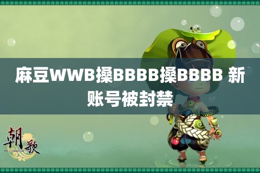 麻豆WWB搡BBBB搡BBBB 新账号被封禁