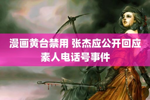 漫画黄台禁用 张杰应公开回应素人电话号事件