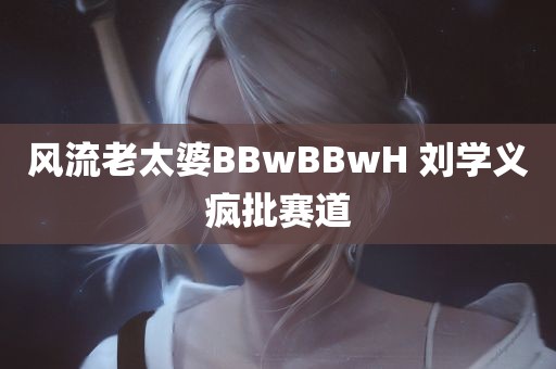 风流老太婆BBwBBwH 刘学义疯批赛道