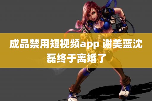 成品禁用短视频app 谢美蓝沈磊终于离婚了