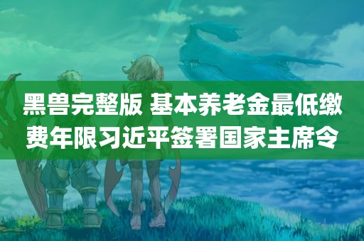 黑兽完整版 基本养老金最低缴费年限习近平签署国家主席令