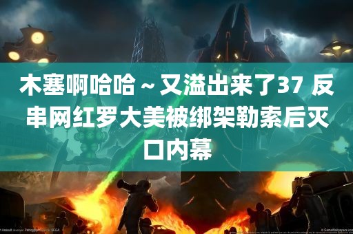 木塞啊哈哈～又溢出来了37 反串网红罗大美被绑架勒索后灭口内幕