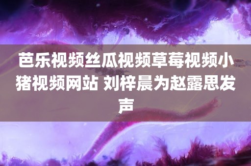 芭乐视频丝瓜视频草莓视频小猪视频网站 刘梓晨为赵露思发声