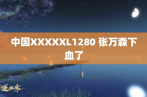 中国XXXXXL1280 张万森下血了