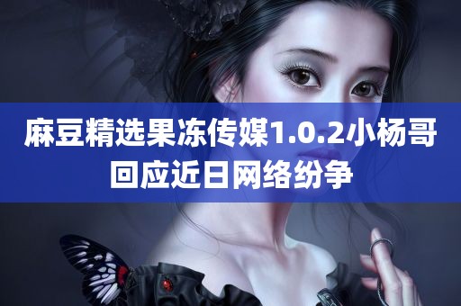 麻豆精选果冻传媒1.0.2小杨哥回应近日网络纷争