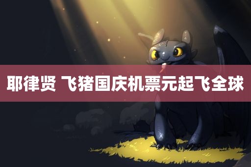 耶律贤 飞猪国庆机票元起飞全球