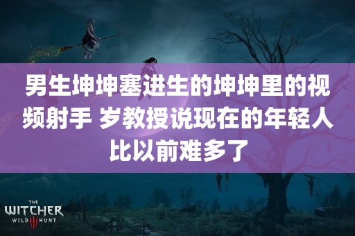 男生坤坤塞进生的坤坤里的视频射手 岁教授说现在的年轻人比以前难多了