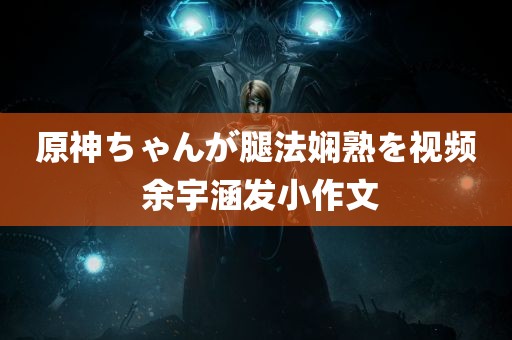 原神ちゃんが腿法娴熟を视频 余宇涵发小作文