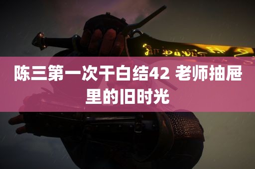 陈三第一次干白结42 老师抽屉里的旧时光