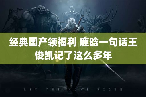 经典国产领福利 鹿晗一句话王俊凯记了这么多年