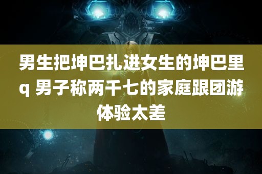 男生把坤巴扎进女生的坤巴里q 男子称两千七的家庭跟团游体验太差