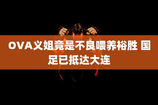 OVA义姐竟是不良喂养裕胜 国足已抵达大连