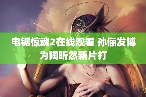 电锯惊魂2在线观看 孙俪发博为陶昕然新片打