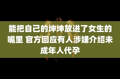 能把自己的坤坤放进了女生的嘴里 官方回应有人涉嫌介绍未成年人代孕