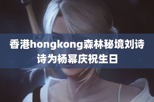 香港hongkong森林秘境刘诗诗为杨幂庆祝生日