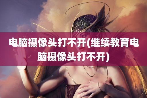 电脑摄像头打不开(继续教育电脑摄像头打不开)