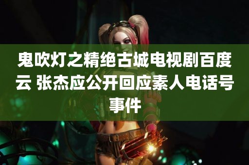 鬼吹灯之精绝古城电视剧百度云 张杰应公开回应素人电话号事件