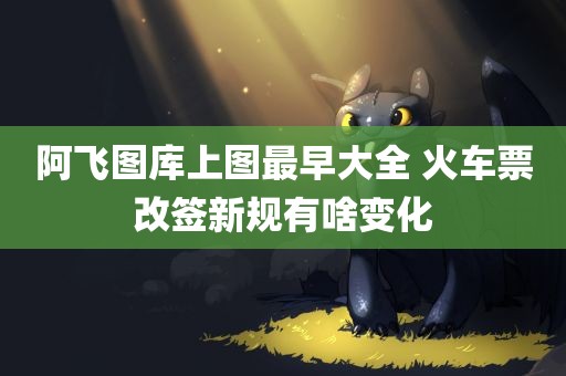 阿飞图库上图最早大全 火车票改签新规有啥变化