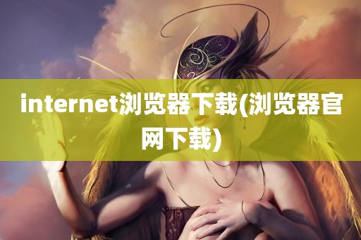 internet浏览器下载(浏览器官网下载)