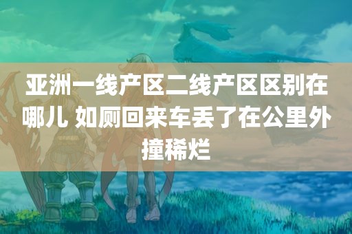 亚洲一线产区二线产区区别在哪儿 如厕回来车丢了在公里外撞稀烂