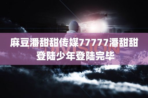 麻豆潘甜甜传媒77777潘甜甜 登陆少年登陆完毕