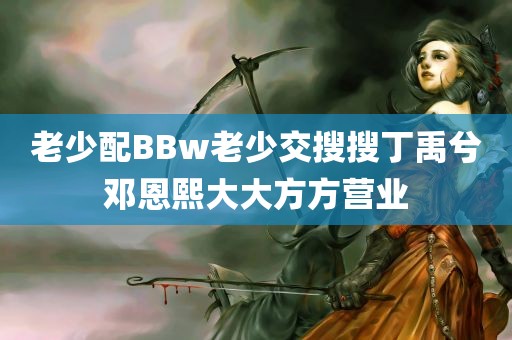 老少配BBw老少交搜搜丁禹兮邓恩熙大大方方营业