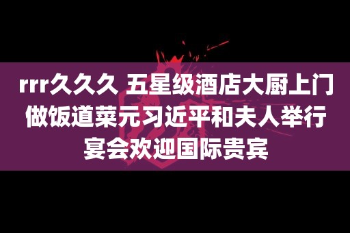 rrr久久久 五星级酒店大厨上门做饭道菜元习近平和夫人举行宴会欢迎国际贵宾