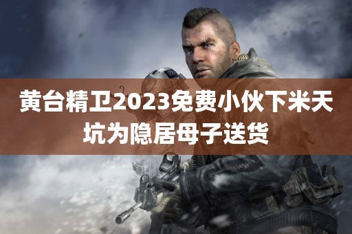 黄台精卫2023免费小伙下米天坑为隐居母子送货