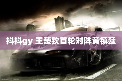 抖抖gy 王楚钦首轮对阵黄镇廷