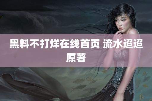 黑料不打烊在线首页 流水迢迢原著