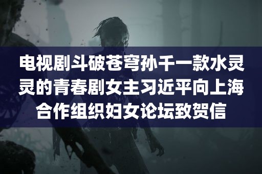 电视剧斗破苍穹孙千一款水灵灵的青春剧女主习近平向上海合作组织妇女论坛致贺信