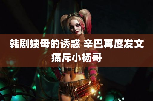 韩剧姨母的诱惑 辛巴再度发文痛斥小杨哥