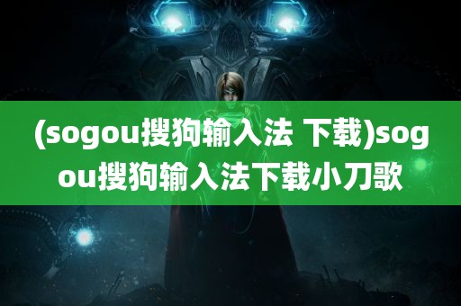 (sogou搜狗输入法 下载)sogou搜狗输入法下载小刀歌