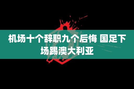 机场十个辞职九个后悔 国足下场踢澳大利亚