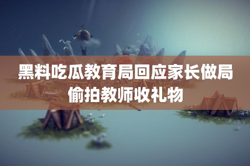 黑料吃瓜教育局回应家长做局偷拍教师收礼物