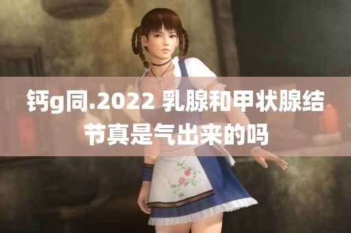 钙g同.2022 乳腺和甲状腺结节真是气出来的吗