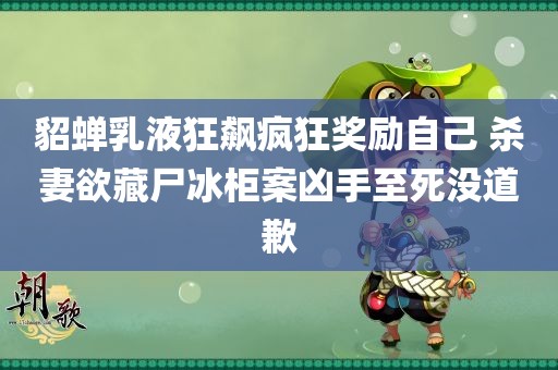 貂蝉乳液狂飙疯狂奖励自己 杀妻欲藏尸冰柜案凶手至死没道歉